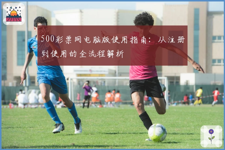 500彩票网电脑版使用指南：从注册到使用的全流程解析