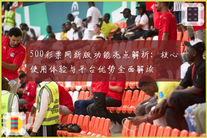 500彩票网新版功能亮点解析:核心使用体验与平台优势全面解读