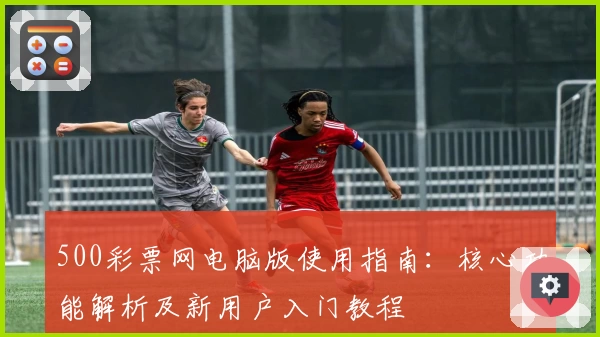 500彩票网电脑版使用指南：核心功能解析及新用户入门教程