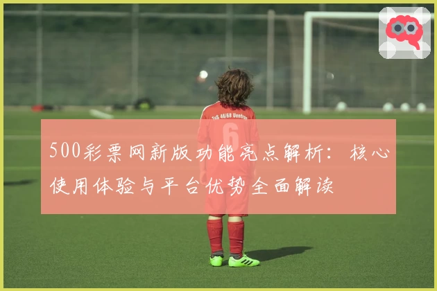 500彩票网新版功能亮点解析：核心使用体验与平台优势全面解读
