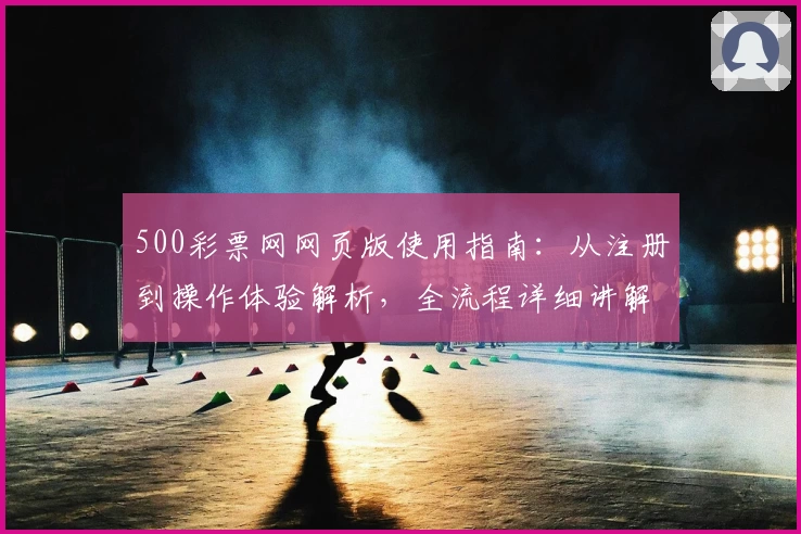 500彩票网网页版使用指南：从注册到操作体验解析，全流程详细讲解