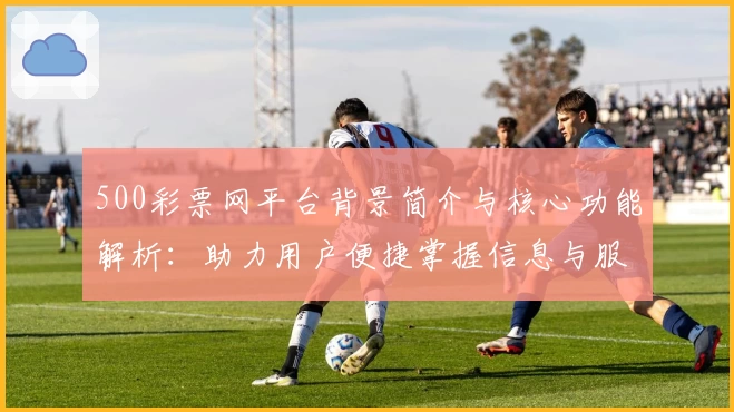 500彩票网平台背景简介与核心功能解析：助力用户便捷掌握信息与服务
