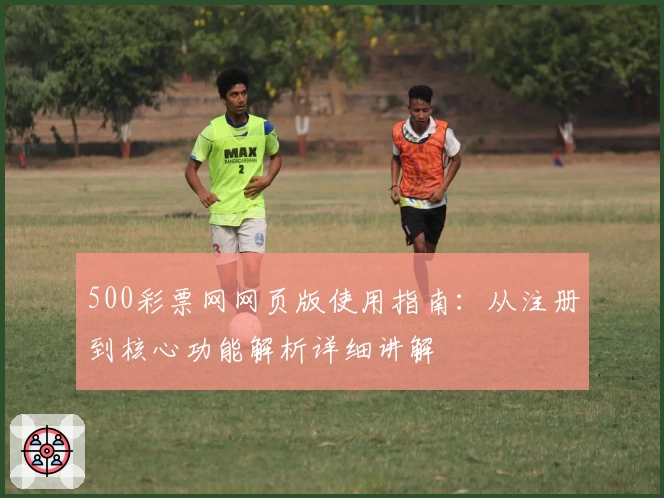 500彩票网网页版使用指南：从注册到核心功能解析详细讲解