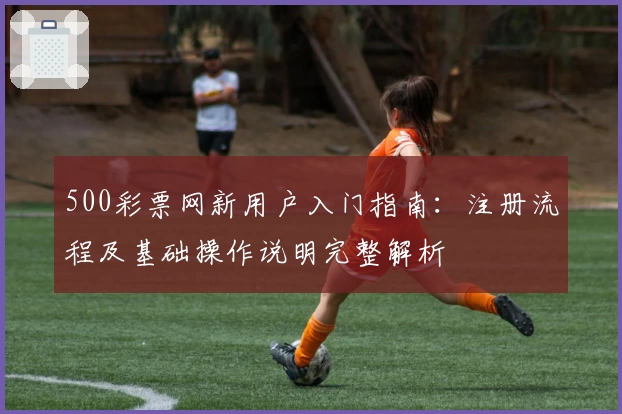500彩票网新用户入门指南：注册流程及基础操作说明完整解析
